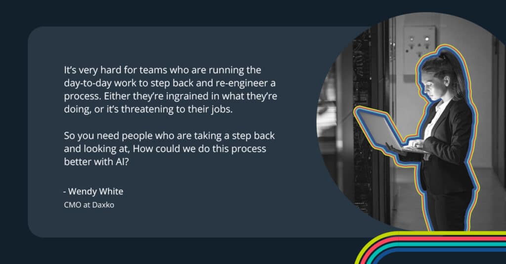 “It’s very hard for teams who are running the day-to-day work to step back and re-engineer a process,” she says. “Either they’re ingrained in what they’re doing, or it’s threatening to their jobs. So you need people who are taking a step back and looking at, ‘How could we do this process better with AI?’.” 
-Wendy White
CMO at Daxko